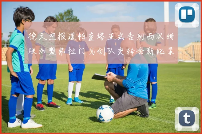 德天空报道帕奎塔正式告别西汉姆联加盟弗拉门戈创队史转会新纪录