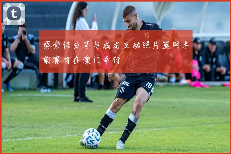 蔡崇信分享与成龙互动照片篮网季前赛将在澳门举行