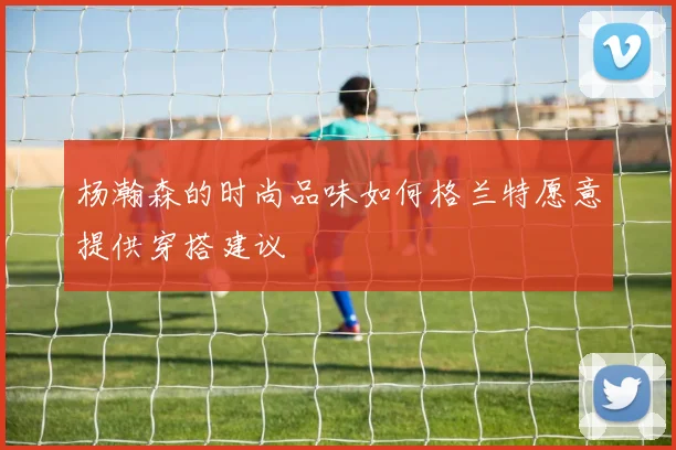 杨瀚森的时尚品味如何格兰特愿意提供穿搭建议