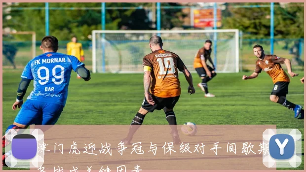 津门虎迎战争冠与保级对手间歇期备战成关键因素