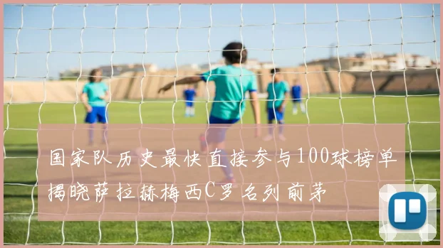 国家队历史最快直接参与100球榜单揭晓萨拉赫梅西C罗名列前茅