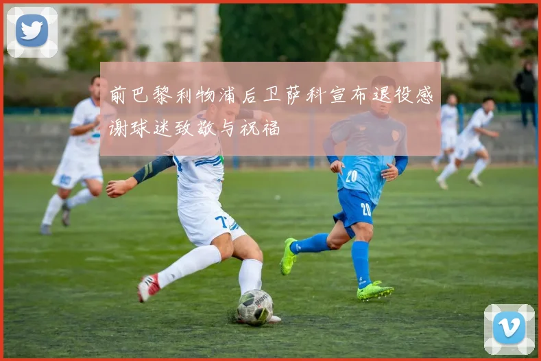 前巴黎利物浦后卫萨科宣布退役感谢球迷致敬与祝福