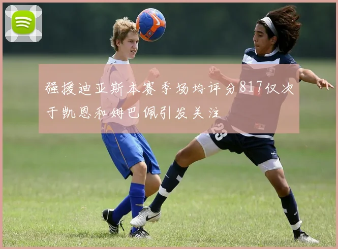 强援迪亚斯本赛季场均评分817仅次于凯恩和姆巴佩引发关注