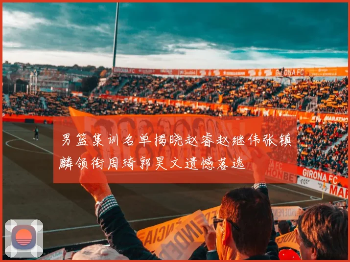 男篮集训名单揭晓赵睿赵继伟张镇麟领衔周琦郭昊文遗憾落选