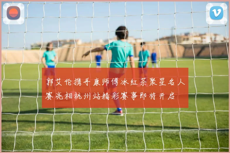 郭艾伦携手康师傅冰红茶聚星名人赛亮相杭州站精彩赛事即将开启