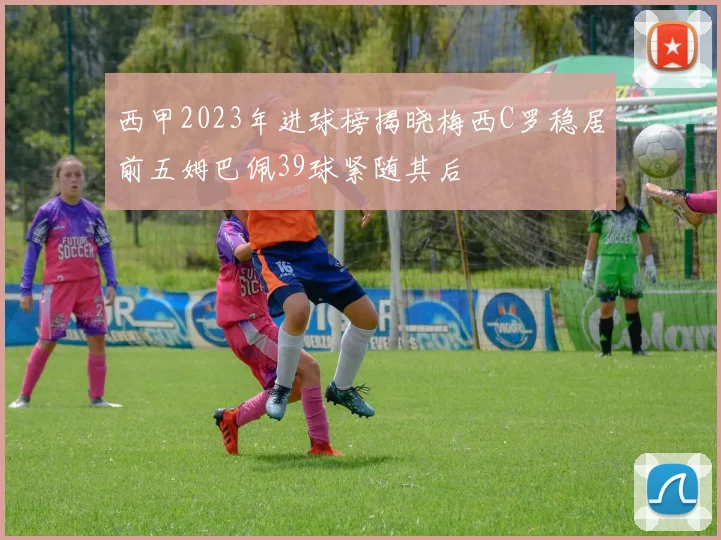 西甲2023年进球榜揭晓梅西C罗稳居前五姆巴佩39球紧随其后