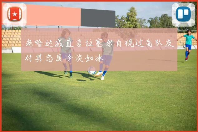老哈达威直言拉塞尔自视过高队友对其态度冷淡如冰