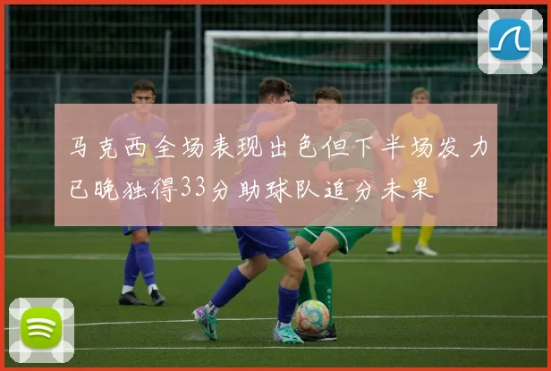 马克西全场表现出色但下半场发力已晚独得33分助球队追分未果