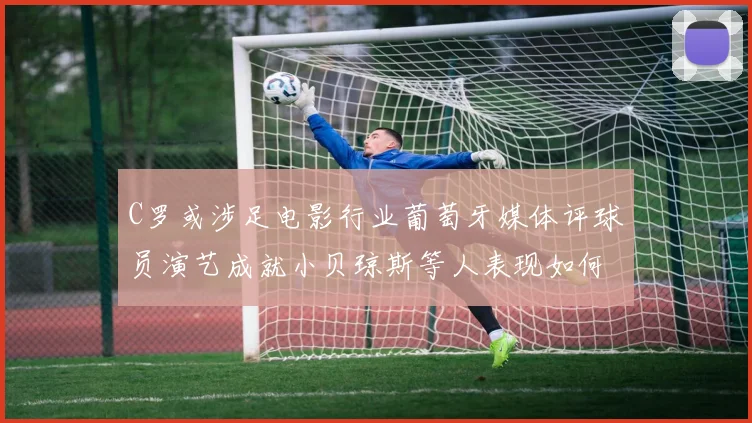 C罗或涉足电影行业葡萄牙媒体评球员演艺成就小贝琼斯等人表现如何