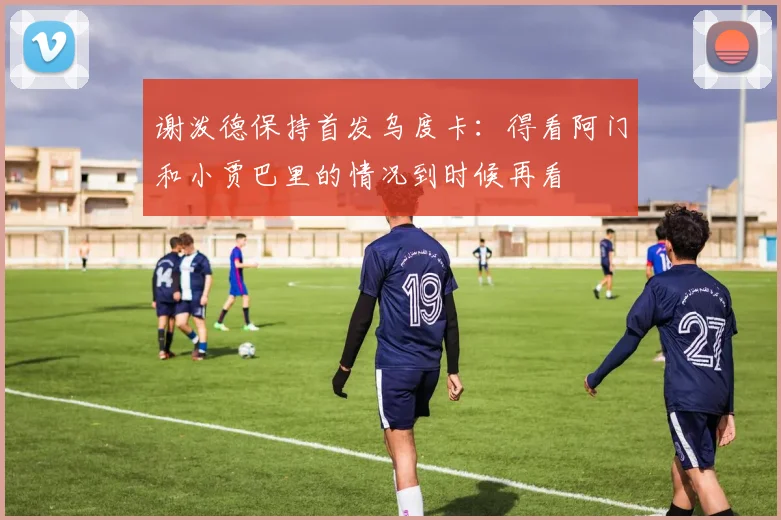 谢泼德保持首发乌度卡：得看阿门和小贾巴里的情况到时候再看