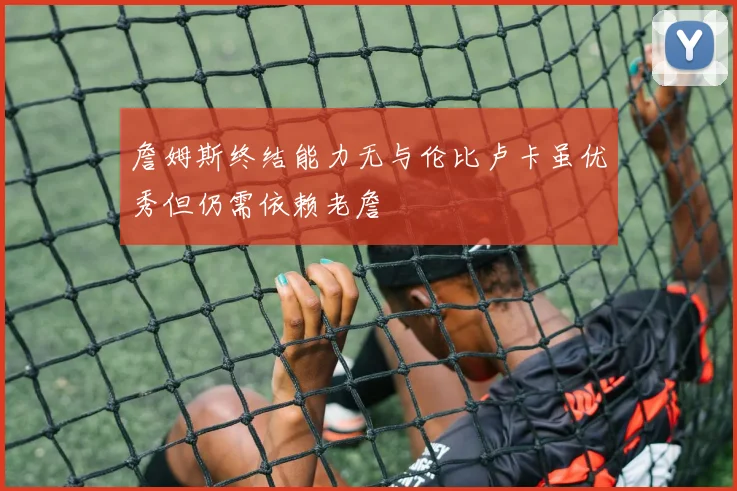 詹姆斯终结能力无与伦比卢卡虽优秀但仍需依赖老詹