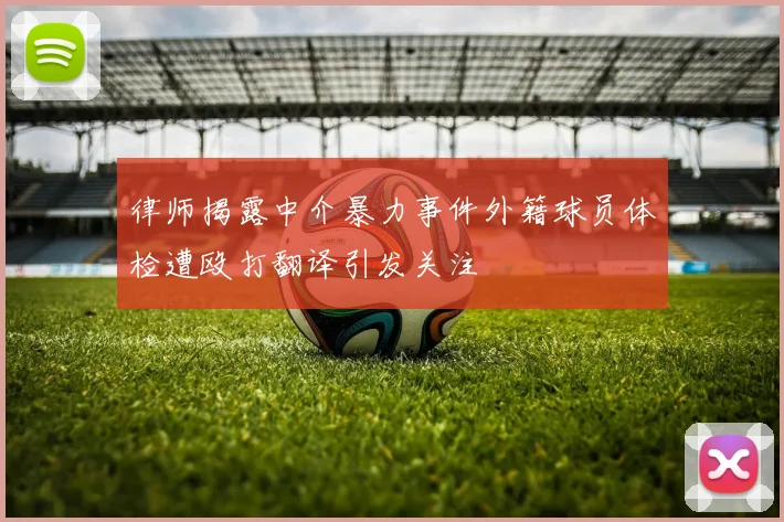 律师揭露中介暴力事件外籍球员体检遭殴打翻译引发关注