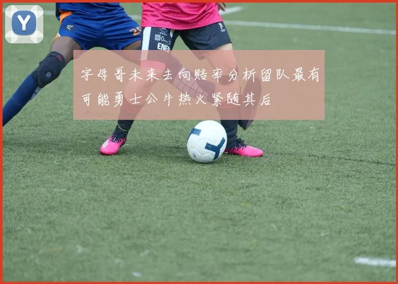 字母哥未来去向赔率分析留队最有可能勇士公牛热火紧随其后