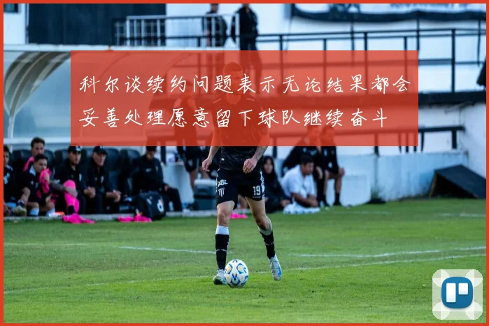 科尔谈续约问题表示无论结果都会妥善处理愿意留下球队继续奋斗